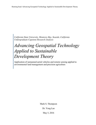 Running head: Advancing Geospatial Technology Applied to Sustainable Development Theory
California State University, Monterey Bay, Seaside, California
Undergraduate Capstone Research Analysis
Advancing Geospatial Technology
Applied to Sustainable
Development Theory
Application of unmanned aerial vehicles and remote sensing applied to
environmental land management and precision agriculture
Mark S. Thompson
Dr. Yong Lao
May 5, 2016
 