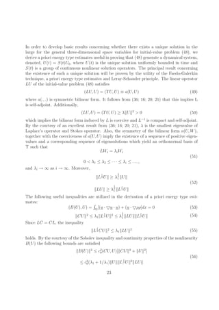In order to develop basic results concerning whether there exists a unique solution in the 
large for the general three-dimensional space variables for initial-value problem (48), we 
derive a priori energy type estimates useful in proving that (48) generate a dynamical system, 
denoted, U(t) = S(t)U0, where U(t) is the unique solution uniformly bounded in time and 
S(t) is a group of continuous nonlinear solution operators. The principal result concerning 
the existence of such a unique solution will be proven by the utility of the Faedo-Galerkin 
technique, a priori energy type estimates and Leray-Schauder principle. The linear operator 
LU of the initial-value problem (48) satisfies 
(LU,U) = (TU,U) ≡ a(U,U) (49) 
where a(., .) is symmetric bilinear form. It follows from (36; 16; 20; 21) that this implies L 
is self-adjoint. Additionally, 
(LU,U) = (TU,U) ≥ λkUk2 > 0 (50) 
which implies the bilinear form induced by L is coercive and L−1 is compact and self-adjoint. 
By the courtesy of an excellent result from (36; 16; 20; 21), λ is the smallest eigenvalue of 
Laplace’s operator and Stokes operator. Also, the symmetry of the bilinear form a(U,W), 
together with the coerciveness of a(U,U) imply the existence of a sequence of positive eigen-values 
and a corresponding sequence of eigensolutions which yield an orthonormal basis of 
¨ such that 
LWi = λiWi 
0 < λ1 ≤ λ2 ≤ · · · ≤ λi ≤ . . . , 
(51) 
and λi → ∞ as i → ∞. Moreover, 
kL 
1 
2Uk ≥ λ 
1 
2 
1 kUk 
kLUk ≥ λ 
1 
2 
1 kL 
1 
2Uk 
(52) 
The following useful inequalities are utilized in the derivation of a priori energy type esti-mates: 
(B(U),U) = R­[(u ·▽u · u) + (u ·▽ρρ]dx = 0 (53) 
kCUk2 ≤ λ1kL 
1 
2Uk2 ≤ λ 
1 
2 
1 kLUkkL 
1 
2Uk (54) 
Since LC = CL, the inequality 
kL 
1 
2CUk2 ≤ λ1kLUk2 (55) 
holds. By the courtesy of the Sobolev inequality and continuity properties of the nonlinearity 
B(U) the following bounds are satisfied 
kB(U)k2 ≤ c20 
(CU,U)[kCUk2 + kUk2] 
≤ c20 
(λ1 + 1/λ1)kUkkL 
1 
2Uk2kLUk 
(56) 
23 
 