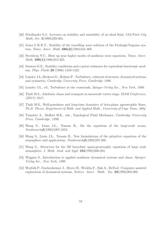 [40] Friedlander S.J., Lectures on stability and instability of an ideal fluid, IAS/Park City 
Math. Ser. 5(1999)229-304. 
[41] Jones C.K.R.T., Stability of the travelling wave solution of the Fitzhugh-Nagumo sys-tem, 
Trans. Amer. Math. 286(2)(1984)431-469. 
[42] Sternberg N.C., Blow up near higher modes of nonlinear wave equations, Trans. Amer. 
Math. 296(1)(1986)315-325. 
[43] Swaters G.E., Stability conditions and a priori estimates for equivalent-barotropic mod-ons. 
Phys. Fluids 29 (1986) 1419-1422. 
[44] Lumley J.L.,Berkooz G., Holmes P., Turbulence, coherent structures, dynamical systems 
and symmetry, Cambridge University Press, Cambridge 1996. 
[45] Lumley J.L., ed., Turbulence at the crossroads, Spinger-Verlag Inc., New York, 1990 
[46] Tladi M.S., Adiabatic chaos and transport in mesoscale vortex rings, SIAM Conference, 
(DS17) 2017. 
[47] Tladi M.S., Well-posedness and long-time dynamics of beta-plane ageostrophic flows, 
Ph.D. Thesis, Department of Math. and Applied Math., University of Cape Town, 2004. 
[48] Tsinober A., Moffatt H.K., eds., Topological Fluid Mechanics, Cambridge University 
Press, Cambridge, 1990. 
[49] Wang S., Lions J.L., Temam R., On the equations of the large-scale ocean, 
Nonlinearity5(1992)1007-1053. 
[50] Wang S., Lions J.L., Temam R., New formulations of the primitive equations of the 
atmosphere and applications, Nonlinearity5(1992)237-288. 
[51] Wang S., Attractors for the 3D baroclinic quasi-geostrophic equations of large scale 
atmosphere, J. Math. Anal. and Appl. 165(1992)266-283. 
[52] Wiggins S., Introduction to applied nonlinear dynamical systems and chaos, Spinger- 
Verlag Inc., New York, 1990 
[53] Worfolk P., Guckenheimer J., Myers M., Wicklin F., Bak A., DsTool: Computer assisted 
exploration of dynamical systems, Notices Amer. Math. Soc. 39(1992)303-309. 
52 
 