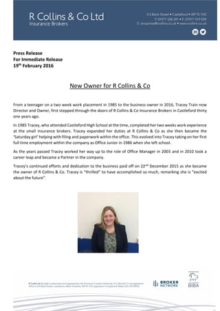 Press Release
For Immediate Release
19th
February 2016
New Owner for R Collins & Co
From a teenager on a two week work placement in 1985 to the business owner in 2016, Tracey Train now
Director and Owner, first stepped through the doors of R Collins & Co Insurance Brokers in Castleford thirty
one years ago.
In 1985 Tracey, who attended Castleford High School at the time, completed her two weeks work experience
at the small insurance brokers. Tracey expanded her duties at R Collins & Co as she then became the
‘Saturday girl’ helping with filing and paperwork within the office. This evolved into Tracey taking on her first
full time employment within the company as Office Junior in 1986 when she left school.
As the years passed Tracey worked her way up to the role of Office Manager in 2003 and in 2010 took a
career leap and became a Partner in the company.
Tracey’s continued efforts and dedication to the business paid off on 22nd December 2015 as she became
the owner of R Collins & Co. Tracey is “thrilled” to have accomplished so much, remarking she is “excited
about the future”.
 