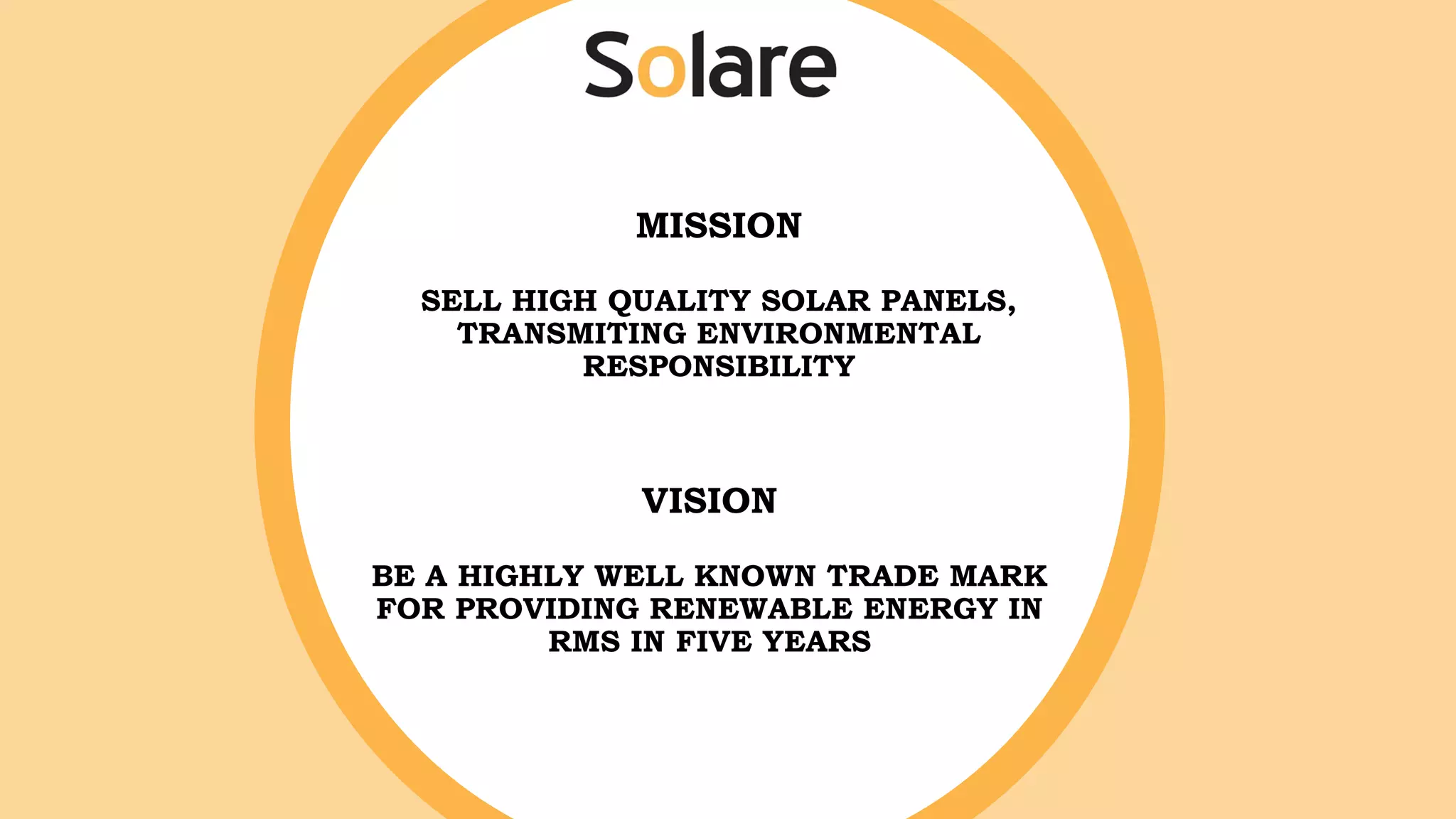 MISSION
SELL HIGH QUALITY SOLAR PANELS,
TRANSMITING ENVIRONMENTAL
RESPONSIBILITY
VISION
BE A HIGHLY WELL KNOWN TRADE MARK
FOR PROVIDING RENEWABLE ENERGY IN
RMS IN FIVE YEARS
 