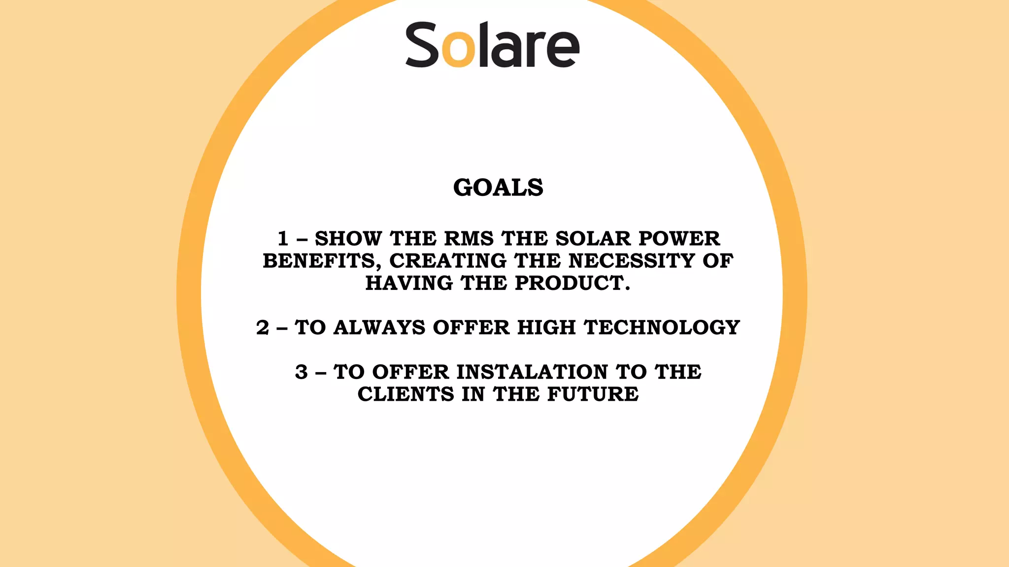 GOALS
1 – SHOW THE RMS THE SOLAR POWER
BENEFITS, CREATING THE NECESSITY OF
HAVING THE PRODUCT.
2 – TO ALWAYS OFFER HIGH TECHNOLOGY
3 – TO OFFER INSTALATION TO THE
CLIENTS IN THE FUTURE
 