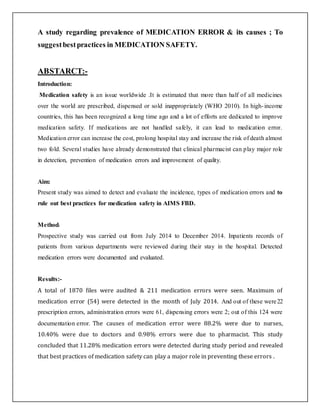 A study regarding prevalence of MEDICATION ERROR & its causes ; To
suggestbestpractices in MEDICATION SAFETY.
ABSTARCT:-
Introduction:
Medication safety is an issue worldwide .It is estimated that more than half of all medicines
over the world are prescribed, dispensed or sold inappropriately (WHO 2010). In high-income
countries, this has been recognized a long time ago and a lot of efforts are dedicated to improve
medication safety. If medications are not handled safely, it can lead to medication error.
Medication error can increase the cost, prolong hospital stay and increase the risk of death almost
two fold. Several studies have already demonstrated that clinical pharmacist can play major role
in detection, prevention of medication errors and improvement of quality.
Aim:
Present study was aimed to detect and evaluate the incidence, types of medication errors and to
rule out best practices for medication safety in AIMS FBD.
Method:
Prospective study was carried out from July 2014 to December 2014. Inpatients records of
patients from various departments were reviewed during their stay in the hospital. Detected
medication errors were documented and evaluated.
Results:-
A total of 1870 files were audited & 211 medication errors were seen. Maximum of
medication error (54) were detected in the month of July 2014. And out of these were22
prescription errors, administration errors were 61, dispensing errors were 2; out of this 124 were
documentation error. The causes of medication error were 88.2% were due to nurses,
10.40% were due to doctors and 0.98% errors were due to pharmacist. This study
concluded that 11.28% medication errors were detected during study period and revealed
that best practices of medication safety can play a major role in preventing these errors .
 