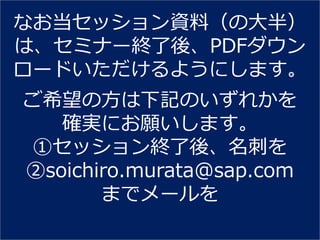 なお当セッション資料（の大半）
は、セミナー終了後、PDFダウン
ロードいただけるようにします。
ご希望の方は下記のいずれかを
   確実にお願いします。
①セッション終了後、名刺を
②soichiro.murata@sap.com
       までメールを
 