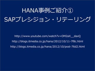 HANA事例ご紹介①
SAPプレシジョン・リテーリング

    http://www.youtube.com/watch?v=OM2aX__daxQ
  http://blogs.itmedia.co.jp/hana/2012/10/11-7f8c.html
 http://blogs.itmedia.co.jp/hana/2012/10/post-76d2.html
 