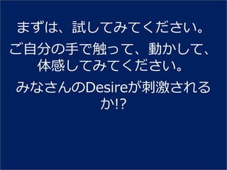 まずは、試してみてください。
ご自分の手で触って、動かして、
  体感してみてください。
みなさんのDesireが刺激される
       か!?
 
