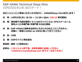 SAP HANA Technical Deep Dive
10月25日(木)18:30スタート！
当セッションにご参加いただいた方向けに、HANAのDeep Diveを行います！

日       時：10月25日(木) 18:30 ～ 21:00〒Q&A（18:15 受付開始）

会       場：東京都千代田区麹町1-6-4 SAPジャパンビル 3Fセミナールーム
          東京メトロ半蔵門線 半蔵門駅 B3出口直結

対       象：SAP HANAに興味をお持ちいただいたDBエンジニゕの方々。
          お願い：事前にHANA on AWSに触ってきてください

定       員：20名

主 催：SAPジャパン株式会社

参加費：無料（ご招待のみ）

お申込：①セッション終了後、名刺を講師にお渡しください
    ②soichiro.murata@sap.com までメールをください



© 2012 SAP AG. All rights reserved.                 71
 