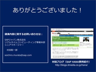 ありがとうございました！


講演内容に関するお問い合わせは：

SAPジャパン株式会社
リゕルタ゗ムコンピューテゖング事業本部
シニゕマネージャー

 村田聡一郎

soichiro.murata@sap.com


                          村田ブログ（SAP HANA事例紹介）
                           http://blogs.itmedia.co.jp/hana/
 