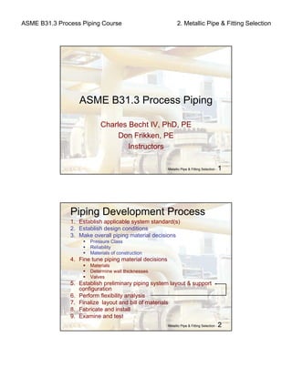 ASME B31.3 Process Piping Course 2. Metallic Pipe & Fitting Selection
Metallic Pipe & Fitting Selection - 1
ASME B31.3 Process Piping
Charles Becht IV, PhD, PE
Don Frikken, PE
Instructors
Metallic Pipe & Fitting Selection - 2
1. Establish applicable system standard(s)
2. Establish design conditions
3. Make overall piping material decisions
Pressure Class
Reliability
Materials of construction
4. Fine tune piping material decisions
Materials
Determine wall thicknesses
Valves
5. Establish preliminary piping system layout & support
configuration
6. Perform flexibility analysis
7. Finalize layout and bill of materials
8. Fabricate and install
9. Examine and test
Piping Development Process
 