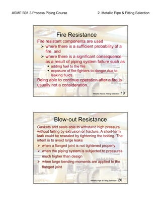 ASME B31.3 Process Piping Course 2. Metallic Pipe & Fitting Selection
Fire Resistance
Fire resistant components are used
where there is a sufficient probability of a
fire, and
where there is a significant consequence
as a result of piping system failure such as
adding fuel to the fire
exposure of fire fighters to danger due to
leaking fluids
Being able to continue operation after a fire is
usually not a consideration.
Metallic Pipe & Fitting Selection - 20
Blow-out Resistance
Gaskets and seals able to withstand high pressure
without failing by extrusion or fracture. A short-term
leak could be resealed by tightening the bolting. The
intent is to avoid large leaks
when a flanged joint is not tightened properly
when the piping system is subjected to pressures
much higher than design
when large bending moments are applied to the
flanged joint
Metallic Pipe & Fitting Selection - 19
 