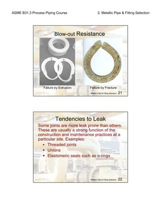 ASME B31.3 Process Piping Course 2. Metallic Pipe & Fitting Selection
Metallic Pipe & Fitting Selection - 21
Blow-out Resistance
Failure by Fracture
Metallic Pipe & Fitting Selection - 22
Tendencies to Leak
Some joints are more leak prone than others.
These are usually a strong function of the
construction and maintenance practices at a
particular site. Examples:
Threaded joints
Unions
Elastomeric seals such as o-rings
Failure by Extrusion.
 