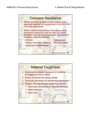 ASME B31.3 Process Piping Course 2. Metallic Pipe & Fitting Selection
Metallic Pipe & Fitting Selection - 23
Corrosion Resistance
Where corrosion is more or less uniform, extra
pipe wall material can be provided in the form of a
“corrosion allowance”.
Where material degradation is localized, either
preventive measures must be used or a more
resistant material must be provided. Examples of
localized material problems:
- Erosion - Intergranular
- Stress-Corrosion Cracking - Microbiological
- Hydrogen Embrittlement
Metallic Pipe & Fitting Selection - 24
Material Toughness
Measured by energy necessary to suddenly
propagate a crack to failure
Mostly of concern for carbon steels
Generally decreases as temperature decreases
Factors affecting fracture toughness include:
Chemical composition or alloying elements
Heat treatment
Grain size
 