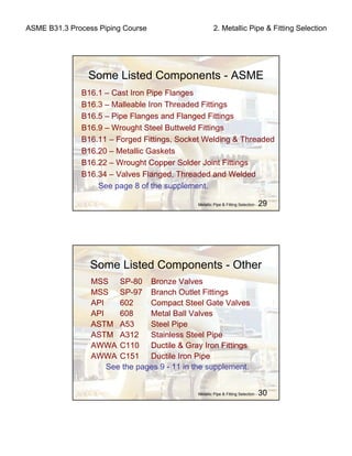 ASME B31.3 Process Piping Course 2. Metallic Pipe & Fitting Selection
Metallic Pipe & Fitting Selection - 29
Some Listed Components - ASME
B16.1 – Cast Iron Pipe Flanges
B16.3 – Malleable Iron Threaded Fittings
B16.5 – Pipe Flanges and Flanged Fittings
B16.9 – Wrought Steel Buttweld Fittings
B16.11 – Forged Fittings, Socket Welding & Threaded
B16.20 – Metallic Gaskets
B16.22 – Wrought Copper Solder Joint Fittings
B16.34 – Valves Flanged, Threaded and Welded
See page 8 of the supplement.
Metallic Pipe & Fitting Selection - 30
Some Listed Components - Other
MSS SP-80 Bronze Valves
MSS SP-97 Branch Outlet Fittings
API 602 Compact Steel Gate Valves
API 608 Metal Ball Valves
ASTM A53 Steel Pipe
ASTM A312 Stainless Steel Pipe
AWWA C110 Ductile & Gray Iron Fittings
AWWA C151 Ductile Iron Pipe
See the pages 9 - 11 in the supplement.
 
