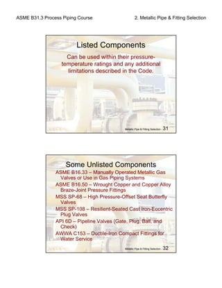 ASME B31.3 Process Piping Course 2. Metallic Pipe & Fitting Selection
Metallic Pipe & Fitting Selection - 31
Listed Components
Can be used within their pressure-
temperature ratings and any additional
limitations described in the Code.
Metallic Pipe & Fitting Selection - 32
Some Unlisted Components
ASME B16.33 – Manually Operated Metallic Gas
Valves or Use in Gas Piping Systems
ASME B16.50 – Wrought Copper and Copper Alloy
Braze-Joint Pressure Fittings
MSS SP-68 – High Pressure-Offset Seat Butterfly
Valves
MSS SP-108 – Resilient-Seated Cast Iron-Eccentric
Plug Valves
API 6D – Pipeline Valves (Gate, Plug, Ball, and
Check)
AWWA C153 – Ductile-Iron Compact Fittings for
Water Service
 