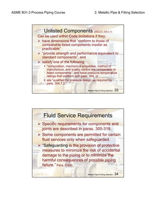 ASME B31.3 Process Piping Course 2. Metallic Pipe & Fitting Selection
Metallic Pipe & Fitting Selection - 33
Unlisted Components [302.2.3, 326.2.1]
Can be used within Code limitations if they:
have dimensions that “conform to those of
comparable listed components insofar as
practicable”
“provide strength and performance equivalent to
standard components”, and
satisfy one of the following:
“composition, mechanical properties, method of
manufacture, and quality control are comparable to
listed components”; and have pressure-temperature
ratings that conform with para. 304, or
are “qualified for pressure design as required by
para. 304.7.2.”
Metallic Pipe & Fitting Selection - 34
Fluid Service Requirements
Specific requirements for components and
joints are described in paras. 305-318.
Some components are permitted for certain
fluid services only when safeguarded.
“Safeguarding is the provision of protective
measures to minimize the risk of accidental
damage to the piping or to minimize the
harmful consequences of possible piping
failure.” Para. G300
 