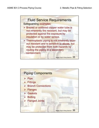 ASME B31.3 Process Piping Course 2. Metallic Pipe & Fitting Selection
Metallic Pipe & Fitting Selection - 35
Fluid Service Requirements
Safeguarding examples:
Brazed or soldered copper water tube is
not inherently fire resistant, but may be
protected against fire exposure by
insulation or by water sprays.
Thermoplastic piping is not inherently blow-
out resistant and is sensitive to abuse, but
may be protected from both hazards by
routing the piping in a secondary
containment.
Metallic Pipe & Fitting Selection - 36
Piping Components
Pipe
Fittings
Branch Connections
Flanges
Gaskets
Bolting
Flanged Joints
 