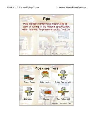 ASME B31.3 Process Piping Course 2. Metallic Pipe & Fitting Selection
Metallic Pipe & Fitting Selection - 37
Pipe
“Pipe includes components designated as
‘tube’ or ‘tubing’ in the material specification,
when intended for pressure service.” Para. 305
Metallic Pipe & Fitting Selection - 38
Pipe - seamless
Strand Caster Billet Heating Rotary Piercing Mill
Elongator Reheat Pug Rolling Mill
 