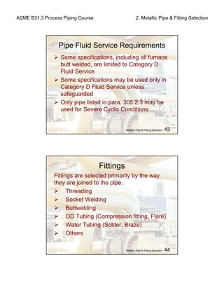 ASME B31.3 Process Piping Course 2. Metallic Pipe & Fitting Selection
Metallic Pipe & Fitting Selection - 43
Pipe Fluid Service Requirements
Some specifications, including all furnace
butt welded, are limited to Category D
Fluid Service
Some specifications may be used only in
Category D Fluid Service unless
safeguarded
Only pipe listed in para. 305.2.3 may be
used for Severe Cyclic Conditions
Metallic Pipe & Fitting Selection - 44
Fittings
Fittings are selected primarily by the way
they are joined to the pipe.
Threading
Socket Welding
Buttwelding
OD Tubing (Compression fitting, Flare)
Water Tubing (Solder, Braze)
Others
 