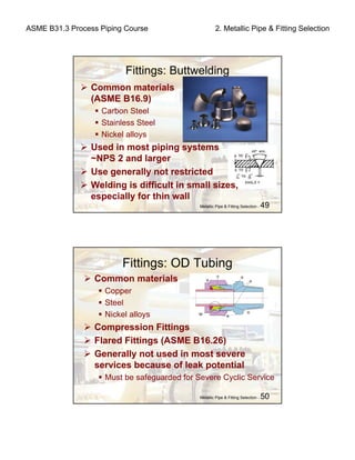 ASME B31.3 Process Piping Course 2. Metallic Pipe & Fitting Selection
Metallic Pipe & Fitting Selection - 49
Fittings: Buttwelding
Common materials
(ASME B16.9)
Carbon Steel
Stainless Steel
Nickel alloys
Used in most piping systems
~NPS 2 and larger
Use generally not restricted
Welding is difficult in small sizes,
especially for thin wall
Metallic Pipe & Fitting Selection - 50
Fittings: OD Tubing
Common materials
Copper
Steel
Nickel alloys
Compression Fittings
Flared Fittings (ASME B16.26)
Generally not used in most severe
services because of leak potential
Must be safeguarded for Severe Cyclic Service
 