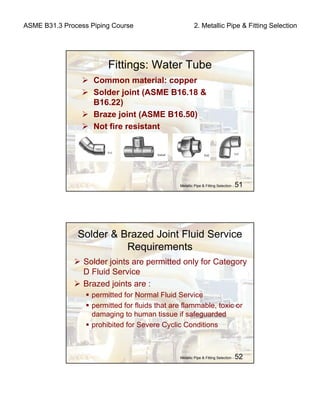 ASME B31.3 Process Piping Course 2. Metallic Pipe & Fitting Selection
Metallic Pipe & Fitting Selection - 51
Fittings: Water Tube
Common material: copper
Solder joint (ASME B16.18 &
B16.22)
Braze joint (ASME B16.50)
Not fire resistant
Metallic Pipe & Fitting Selection - 52
Solder & Brazed Joint Fluid Service
Requirements
Solder joints are permitted only for Category
D Fluid Service
Brazed joints are :
permitted for Normal Fluid Service
permitted for fluids that are flammable, toxic or
damaging to human tissue if safeguarded
prohibited for Severe Cyclic Conditions
 