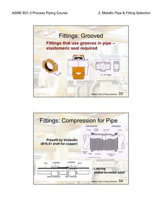 ASME B31.3 Process Piping Course 2. Metallic Pipe & Fitting Selection
Metallic Pipe & Fitting Selection - 53
Fittings: Grooved
Fittings that use grooves in pipe –
elastomeric seal required
Metallic Pipe & Fitting Selection - 54
Fittings: Compression for Pipe
Pressfit by Victaullic
(B16.51 draft for copper)
Lokring
(metal-to-metal seal)
 