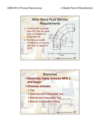 ASME B31.3 Process Piping Course 2. Metallic Pipe & Fitting Selection
Metallic Pipe & Fitting Selection - 55
Miter Bend Fluid Service
Requirements
A bend with α greater
than 45º may be used
only in Category D
Fluid Service
For Severe Cyclic
Conditions, α must be
less than or equal to
22.5º.
Metallic Pipe & Fitting Selection - 56
Branches
Generally many choices NPS 3
and larger
Choices include:
Tee
Unreinforced Fabricated Tee
Reinforced Fabricated Tee
Branch Connection Fitting
 
