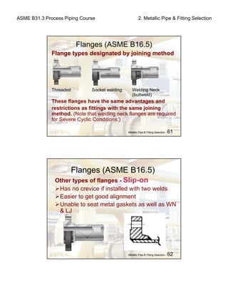 ASME B31.3 Process Piping Course 2. Metallic Pipe & Fitting Selection
Metallic Pipe & Fitting Selection - 61
Flanges (ASME B16.5)
Flange types designated by joining method
Threaded Socket welding Welding Neck
(buttweld)
These flanges have the same advantages and
restrictions as fittings with the same joining
method. (Note that welding neck flanges are required
for Severe Cyclic Conditions.)
Metallic Pipe & Fitting Selection - 62
Flanges (ASME B16.5)
Other types of flanges - Slip-on
Has no crevice if installed with two welds
Easier to get good alignment
Unable to seat metal gaskets as well as WN
& LJ
 