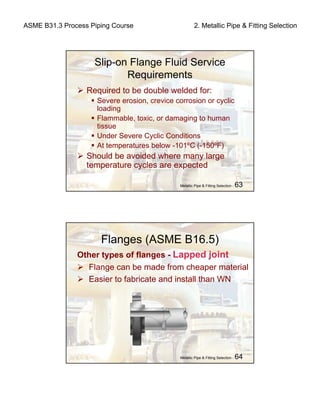 ASME B31.3 Process Piping Course 2. Metallic Pipe & Fitting Selection
Metallic Pipe & Fitting Selection - 63
Slip-on Flange Fluid Service
Requirements
Required to be double welded for:
Severe erosion, crevice corrosion or cyclic
loading
Flammable, toxic, or damaging to human
tissue
Under Severe Cyclic Conditions
At temperatures below -101ºC (-150ºF)
Should be avoided where many large
temperature cycles are expected
Metallic Pipe & Fitting Selection - 64
Flanges (ASME B16.5)
Other types of flanges - Lapped joint
Flange can be made from cheaper material
Easier to fabricate and install than WN
 