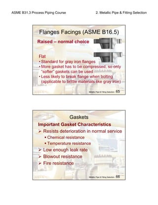 ASME B31.3 Process Piping Course 2. Metallic Pipe & Fitting Selection
Metallic Pipe & Fitting Selection - 65
Flat
• Standard for gray iron flanges
• More gasket has to be compressed, so only
“softer” gaskets can be used
• Less likely to break flange when bolting
(applicable to brittle materials like gray iron)
Flanges Facings (ASME B16.5)
Raised – normal choice
Metallic Pipe & Fitting Selection - 66
Gaskets
Important Gasket Characteristics
Resists deterioration in normal service
Chemical resistance
Temperature resistance
Low enough leak rate
Blowout resistance
Fire resistance
 