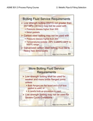 ASME B31.3 Process Piping Course 2. Metallic Pipe & Fitting Selection
Metallic Pipe & Fitting Selection - 83
Bolting Fluid Service Requirements
Low strength bolting [SMYS not greater than
207 MPa (30 ksi)] may not be used with
Pressure classes higher than 300
Metal gaskets
Carbon steel bolting may not be used with
Pressure classes higher than 300
Temperatures outside -29ºC to 204ºC (-20ºF to
400ºF) range
Galvanized carbon steel bolting must be to
heavy hex dimensions
Metallic Pipe & Fitting Selection - 84
More Bolting Fluid Service
Requirements
Low strength bolting shall be used for
weaker and more brittle flanged joints
unless
Both flanges are flat faced and a full face
gasket is used, or
A careful bolt-up procedure is used
Low strength bolting may not be used for
Severe Cyclic Conditions
 