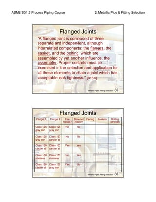 ASME B31.3 Process Piping Course 2. Metallic Pipe & Fitting Selection
Metallic Pipe & Fitting Selection - 85
Flanged Joints
“A flanged joint is composed of three
separate and independent, although
interrelated components: the flanges, the
gasket, and the bolting, which are
assembled by yet another influence, the
assembler. Proper controls must be
exercised in the selection and application for
all these elements to attain a joint which has
acceptable leak tightness.” [B16.5]
Metallic Pipe & Fitting Selection - 86
Flanged Joints
Facing
NoYesClass 125
gray iron
Class 150
carbon stl
YesNoClass 150
stainless
Class 150
stainless
YesYesClass 150
carbon stl
Class 150
carbon stl
NoNoClass 150
carbon stl
Class 125
gray iron
NoNoClass 125
gray iron
Class 125
gray iron
Bolting
Strength
GasketsBlow-out
Resist?
Fire
Resist?
Flange BFlange A
 