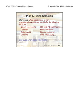 ASME B31.3 Process Piping Course 2. Metallic Pipe & Fitting Selection
Metallic Pipe & Fitting Selection - 87
Pipe & Fitting Selection
Workshop: What basic piping system
characteristics would you provide for the following
services:
Steam condensate 650 psig (45 bar) Steam
Chlorine Heat transfer oil
Sulfuric acid Styrene monomer
Gasoline Lime-water slurry
See Supplement page 7 for details.
 