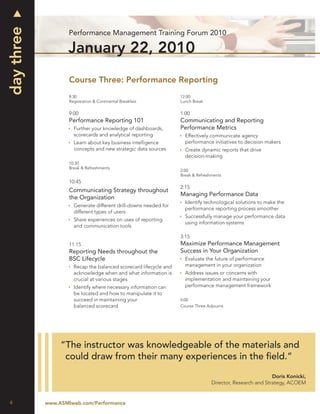 
day three
                    Performance Management Training Forum 2010

                   January 22, 2010
                    Course Three: Performance Reporting
                    8:30                                           12:00
                    Registration & Continental Breakfast           Lunch Break

                    9:00                                           1:00
                    Performance Reporting 101                      Communicating and Reporting
                     Further your knowledge of dashboards,        Performance Metrics
                      scorecards and analytical reporting           Effectively communicate agency
                     Learn about key business intelligence          performance initiatives to decision makers
                      concepts and new strategic data sources       Create dynamic reports that drive
                                                                     decision-making
                    10:30
                    Break & Refreshments
                                                                   2:00
                                                                   Break & Refreshments
                    10:45
                                                                   2:15
                    Communicating Strategy throughout
                                                                   Managing Performance Data
                    the Organization
                                                                    Identify technological solutions to make the
                     Generate different drill-downs needed for
                                                                     performance reporting process smoother
                      different types of users
                                                                    Successfully manage your performance data
                     Share experiences on uses of reporting
                                                                     using information systems
                      and communication tools

                                                                   3:15
                    11:15                                          Maximize Performance Management
                    Reporting Needs throughout the                 Success in Your Organization
                    BSC Lifecycle                                   Evaluate the future of performance
                     Recap the balanced scorecard lifecycle and     management in your organization
                      acknowledge when and what information is      Address issues or concerns with
                      crucial at various stages                      implementation and maintaining your
                     Identify where necessary information can       performance management framework
                      be located and how to manipulate it to
                      succeed in maintaining your                  4:00
                      balanced scorecard                           Course Three Adjourns




                 “The instructor was knowledgeable of the materials and
                  could draw from their many experiences in the ﬁeld.”

                                                                                                            Doris Konicki,
                                                                                  Director, Research and Strategy, ACOEM


 4          www.ASMIweb.com/Performance
 