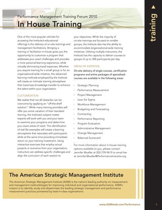 
                                                                                                                  training
      Performance Management Training Forum 2010

       In House Training
      One of the more popular vehicles for                 your objectives. While the majority of
      accessing the Institute’s educational                on-site trainings are focused on smaller
      offerings is the delivery of on-site trainings and   groups, the Institute also has the ability to
      management facilitations. Bringing a                 accommodate |organizational-wide training
      training or facilitation in-house gives you the      initiatives. Utilizing multiple instructors, the
      opportunity to customize a program that              Institute has the capacity to deliver courses to
      addresses your exact challenges and provides         groups of up to 300 participants per day.
      a more personal learning experience, while
      virtually eliminating travel expenses. Whether       AREAS OF EXPERTISE
      you require training for a small group or for an     On-site delivery of single courses, certiﬁcation
      organizational-wide initiative, the advanced         programs and entire packages of specialized
      learning methods employed by the Institute           courses are available in the following areas:
      will create an intimate training atmosphere
      that maximizes knowledge transfer to enhance            Strategic Planning
      the talent within your organization.
                                                              Performance Measurement

      CUSTOMIZATION                                           Project Management
      We realize that not all obstacles can be                Lean Six Sigma
      overcome by applying an “off-the-shelf                  Workforce Management
      solution”. While many training providers will
                                                              Budgeting and Forecasting
      offer you some variation of their standard
      training, the Institute’s subject matter                Contracting
      experts will work with you and your team                Performance Reporting
      to examine your programs and determine
                                                              Program Evaluation
      your exact areas of need. The identiﬁcation
                                                              Administrative Management
      of real life examples will create a learning
      atmosphere that resonates with participants             Change Management
      while at the same time providing immediate              Balanced Scorecard
      return on your training investment. Using
      interactive exercises that employ actual             For more information about in-house training
      projects or scenarios from your organization,        options available to you, please contact
      instructors can address speciﬁc challenges and       Jennifer Mueller at 202-739-9619 or email her
      align the curriculum of each session to              at Jennifer.Mueller@PerformanceInstutite.org




The American Strategic Management Institute
The American Strategic Management Institute (ASMI) is the nation’s leading authority on measurement
and management methodologies for improving individual and organizational performance. ASMI’s
mission is to identify, study and disseminate the leading strategic management and performance
measurement practices pioneered by best-in-class organizations.




                                                                                    www.ASMIweb.com/Performance         5
 