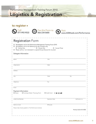 Performance Management Training Forum 2010

Logistics & Registration

 to register 
            Call                                 Fax this Form to                  Visit
            877-992-9522                         866-234-0680                      www.ASMIweb.com/Performance



  Registration Form
   Yes! Register me for the Performance Management Training Forum 2010
   Yes! Register me for the following one day course(s) only:
     Course One                           Course Two                  Course Three
   Please call me. I am interested in a special Group Discount for my team


  Delegate Information


  Name                                                           Title




  Organization                                                   Dept.




  Address




  City                                                           State                      Zip




  Telephone                                                      Fax




  Email


  Payment Information
   Check           Purchase Order / Training Form           Credit Card



  Credit Card Number                                             Expiration Date                      Veriﬁcation no.




  Name on Card                                                   Billing Zip

  Please make checks payable to: The Performance Institute
                                                                                                  Priority Code: B310-WEB




                                                                                           www.ASMIweb.com                  7
 