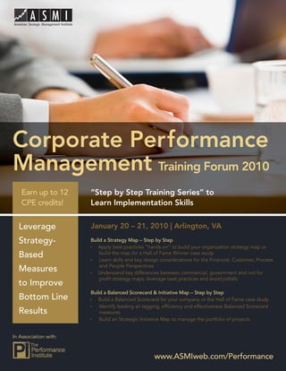 Performance Management Training Forum 2010




Corporate Performance
Management Training Forum 2010
   Earn up to 12         “Step by Step Training Series” to
   CPE credits!          Learn Implementation Skills


  Leverage               January 20 – 21, 2010 | Arlington, VA
  Strategy-              Build a Strategy Map – Step by Step
                            Apply best practices “hands on” to build your organization strategy map or
  Based                      build the map for a Hall of Fame Winner case study
                             Learn skills and key design considerations for the Financial, Customer, Process
                             and People Perspectives
  Measures                  Understand key differences between commercial, government and not for
                             proﬁt strategy maps, leverage best practices and avoid pitfalls
  to Improve
                         Build a Balanced Scorecard & Initiative Map – Step by Step
  Bottom Line               Build a Balanced Scorecard for your company or the Hall of Fame case study
                             Identify leading an lagging, efﬁciency and effectiveness Balanced Scorecard
  Results                    measures
                             Build an Strategic Initiative Map to manage the portfolio of projects


In Association with:



                                                     www.ASMIweb.com/Performance 1
                                                         www.ASMIweb.com/Performance
 