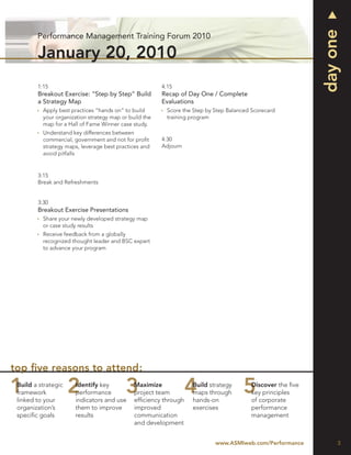 day one
        Performance Management Training Forum 2010

        January 20, 2010
        1:15                                            4:15
        Breakout Exercise: “Step by Step” Build         Recap of Day One / Complete
        a Strategy Map                                  Evaluations
          Apply best practices “hands on” to build        Score the Step by Step Balanced Scorecard
          your organization strategy map or build the     training program
          map for a Hall of Fame Winner case study.
          Understand key differences between
          commercial, government and not for proﬁt      4:30
          strategy maps, leverage best practices and    Adjourn
          avoid pitfalls


        3:15
        Break and Refreshments


        3:30
        Breakout Exercise Presentations
          Share your newly developed strategy map
          or case study results
          Receive feedback from a globally
          recognized thought leader and BSC expert
          to advance your program




top ﬁve reasons to attend:
 Build a strategic    Identify key            Maximize             Build strategy         Discover the ﬁve
 framework            performance             project team         maps through           key principles
 linked to your       indicators and use      efﬁciency through    hands-on               of corporate
 organization’s       them to improve         improved             exercises              performance
 speciﬁc goals        results                 communication                               management
                                              and development


                                                                            www.ASMIweb.com/Performance           3
 