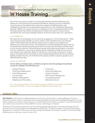 training
          Performance Management Training Forum 2010

          In House Training
          One of the more popular vehicles for accessing the Institute’s educational offerings is the
          delivery of on-site trainings and management facilitations. Bringing a training or facilitation
          in-house gives you the opportunity to customize a program that addresses your exact
          challenges and provides a more personal learning experience, while virtually eliminating travel
          expenses. Whether you require training for a small group or for an organizational-wide initiative,
          the advanced learning methods employed by the Institute will create an intimate training
          atmosphere that maximizes knowledge transfer to enhance the talent within your organization.

          CUSTOMIZATION
          We realize that not all obstacles can be overcome by applying an “off-the-shelf solution”. While
          many training providers will offer you some variation of their standard training, the Institute’s
          subject matter experts will work with you and your team to examine your programs and
          determine your exact areas of need. The identiﬁcation of real life examples will create a learning
          atmosphere that resonates with participants while at the same time providing immediate return
          on your training investment. Using interactive exercises that employ actual projects or scenarios
          from your organization, instructors can address speciﬁc challenges and align the curriculum of
          each session to your objectives. While the majority of on-site trainings are focused on smaller
          groups, the Institute also has the ability to accommodate |organizational-wide training initiatives.
          Utilizing multiple instructors, the Institute has the capacity to deliver courses to groups of up to
          300 participants per day.

          AREAS OF EXPERTISE
          On-site delivery of single courses, certiﬁcation programs and entire packages of specialized
          courses are available in the following areas:

             Strategic Planning                                  Contracting
             Performance Measurement                             Performance Reporting
             Project Management                                  Program Evaluation
             Lean Six Sigma                                      Administrative Management
             Workforce Management                                Change Management
             Budgeting and Forecasting                           Balanced Scorecard

          For more information about in-house training options available to you, please contact Blake
          Zach at 877-992-9521 or email her at Blake.Zach@PerformanceInstutite.org




trainer bio:
Bob Paladino is the Founder and Managing Partner of his ﬁrm, which focuses on advising Boards of Directors,
Executives and their teams on implementing and integrating Balanced Scorecard, Knowledge Management, and Six
Sigma competencies. He has a long history as a successful practitioner of these concepts in a corporate setting and
as an advisor and consultant to Fortune 500 ﬁrms across a wide range of industries.
Drawing from this extensive experience, he has authored the best-selling book in which he synthesizes the best
practices in the Corporate Performance Management (CPM) ﬁeld: “Five Key Principles of Corporate Performance
Management” recently #1 CPM book on Amazon and Barnes & Noble. He donates all royalties to the United Flight
93 Memorial; the crash site is near his home in PA.



                                                                                     www.ASMIweb.com/Performance            5
 