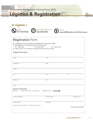 Performance Management Training Forum 2010

Logistics & Registration

 to register
            Call                                 Fax this Form to                        Visit
            877-992-9522                         866-234-0680                            www.ASMIweb.com/Performance



  Registration Form
         Yes! Register me for the Performance Management Training Forum 2010
         Yes! Register me for the following one day course(s) only:
              Course One                           Course Two                   Course Three
         Please call me. I am interested in a special Group Discount for my team


  Delegate Information


  Name                                                          Title




  Organization                                                  Dept.




  Address




  City                                                          State                             Zip




  Telephone                                                     Fax




  Email


  Payment Information
     Check            Purchase Order / Training Form          Credit Card



  Credit Card Number                                            Expiration Date                             Veriﬁcation no.




  Name on Card                                                  Billing Zip

  Please make checks payable to: The Performance Institute
                                                                                                        Priority Code: B310-WEB




                                                                                                 www.ASMIweb.com                  7
 