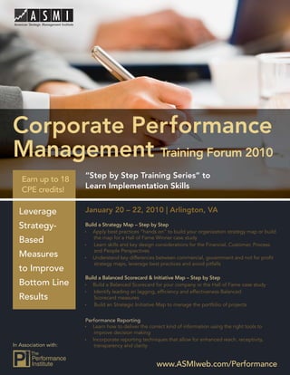 Performance Management Training Forum 2010




Corporate Performance
Management Training Forum 2010
   Earn up to 18       “Step by Step Training Series” to
   CPE credits!        Learn Implementation Skills


  Leverage             January 20 – 22, 2010 | Arlington, VA

  Strategy-            Build a Strategy Map – Step by Step
                          Apply best practices “hands on” to build your organization strategy map or build
                           the map for a Hall of Fame Winner case study
  Based                    Learn skills and key design considerations for the Financial, Customer, Process
                           and People Perspectives
  Measures                Understand key differences between commercial, government and not for proﬁt
                           strategy maps, leverage best practices and avoid pitfalls
  to Improve
                       Build a Balanced Scorecard & Initiative Map – Step by Step
  Bottom Line             Build a Balanced Scorecard for your company or the Hall of Fame case study
                           Identify leading an lagging, efﬁciency and effectiveness Balanced
  Results                  Scorecard measures
                           Build an Strategic Initiative Map to manage the portfolio of projects


                       Performance Reporting
                          Learn how to deliver the correct kind of information using the right tools to
                           improve decision making
                          Incorporate reporting techniques that allow for enhanced reach, receptivity,
In Association with:       transparency and clarity


                                                       www.ASMIweb.com/Performance 1
                                                           www.ASMIweb.com/Performance
 