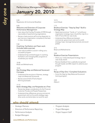 Performance Management Training Forum 2010
day one
             January 20, 2010
             8:30                                                    12:15
             Registration & Continental Breakfast                    Lunch Break

             8:30                                                    1:15
             Welcome and Overview of Corporate                       Breakout Exercise: “Step by Step” Build a
             Performance Management                                  Strategy Map
               Learn about the Five Key Principles of CPM through      Apply best practices “hands on” to build your
               case studies of award winning organizations.            organization strategy map or build the map for a
               Review a best practice self scoring diagnostic to       Hall of Fame Winner case study.
               see how your organization compares to the best          Understand key differences between
               in class, review gaps                                   commercial, government and not for proﬁt
                                                                       strategy maps, leverage best practices and avoid
             9:30                                                      pitfalls
             Coaching, Facilitation and Team work
             (includes table exercise)                               3:15
                                                                     Break and Refreshments
               Learn about pitfalls to avoid in rolling out a
               successful program
                                                                     3:30
               Understand tips and techniques in coaching,           Breakout Exercise Presentations
               facilitation and managing BSC programs to
                                                                       Share your newly developed strategy map or
               accelerate your results
                                                                       case study results
             10:30                                                     Receive feedback from a globally recognized
             Break and Refreshments                                    thought leader and BSC expert to advance your
                                                                       program
             10:45
             Key Strategy Map and Balanced Scorecard                 4:15
             Concepts                                                Recap of Day One / Complete Evaluations
               Understand the structure of themes, strategy            Score the Step by Step Balanced Scorecard
               maps and Balanced Scorecards                            training program
               Review several Hall of Fame Award
               Winning examples                                      4:30
                                                                     Adjourn
             11:15
             Build a Strategy Map, one Perspective at a Time
               Review key design considerations for the Financial,
               Customer, Process and People Perspectives
               Understand key differences among commercial,
               government and not for proﬁt strategy maps,
               what works and what does not work for each


          who should attend:
            Strategic Planners                                         Program Analysts
            Directors of Performance Reporting                         Project Managers
            Performance Analysts                                       Project Support Staff
            Budget Managers

2         www.ASMIweb.com/Performance
 