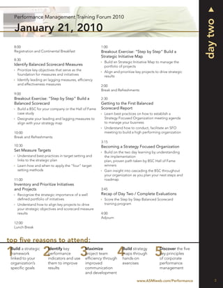 Performance Management Training Forum 2010




                                                                                                                    day two
   January 21, 2010
   8:00                                                    1:00
   Registration and Continental Breakfast                  Breakout Exercise: “Step by Step” Build a
                                                           Strategic Initiative Map
   8:30
                                                             Build an Strategic Initiative Map to manage the
   Identify Balanced Scorecard Measures                      portfolio of projects
     Prioritize key objectives that serve as the
                                                             Align and prioritize key projects to drive strategic
     foundation for measures and initiatives
                                                             results
     Identify leading an lagging measures, efﬁciency
     and effectiveness measures                            2:00
                                                           Break and Refreshments
   9:00
   Breakout Exercise: “Step by Step” Build a               2:30
   Balanced Scorecard                                      Getting to the First Balanced
     Build a BSC for your company or the Hall of Fame      Scorecard Report
     case study                                              Learn best practices on how to establish a
     Designate your leading and lagging measures to          Strategy Focused Organization meeting agenda
     align with your strategy map                            to manage your business
                                                             Understand how to conduct, facilitate an SFO
   10:00                                                     meeting to build a high performing organization
   Break and Refreshments
                                                           3:15
   10:30                                                   Becoming a Strategy Focused Organization
   Set Measure Targets                                       Build on the two day learning by understanding
     Understand best practices in target setting and         the implementation
     links to the strategic plan                             plan, proven path taken by BSC Hall of Fame
     Learn how and when to apply the “four” target           winners
     setting methods                                         Gain insight into cascading the BSC throughout
                                                             your organization as you plan your next steps and
   11:00                                                     roadmap
   Inventory and Prioritize Initiatives
   and Projects                                            3:45
     Recognize the strategic importance of a well          Recap of Day Two / Complete Evaluations
     deﬁned portfolio of initiatives                         Score the Step by Step Balanced Scorecard
     Understand how to align key projects to drive           training program
     your strategic objectives and scorecard measure
     results                                               4:00
                                                           Adjourn
   12:00
   Lunch Break


top ﬁve reasons to attend:
 Build a strategic       Identify key              Maximize              Build strategy          Discover the ﬁve
 framework               performance               project team          maps through            key principles
 linked to your          indicators and use        efﬁciency through     hands-on                of corporate
 organization’s          them to improve           improved              exercises               performance
 speciﬁc goals           results                   communication                                 management
                                                   and development
                                                                                  www.ASMIweb.com/Performance            3
 