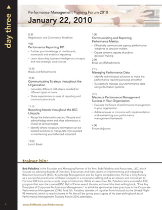 Performance Management Training Forum 2010
day three
                January 22, 2010
                8:30                                                 1:00
                Registration and Continental Breakfast               Communicating and Reporting
                                                                     Performance Metrics
                9:00
                                                                       Effectively communicate agency performance
                Performance Reporting 101                              initiatives to decision makers
                  Further your knowledge of dashboards,
                                                                       Create dynamic reports that drive
                  scorecards and analytical reporting
                                                                       decision-making
                  Learn about key business intelligence concepts     2:00
                  and new strategic data sources                     Break and Refreshments

                10:30                                                2:15
                Break and Refreshments                               Managing Performance Data
                                                                       Identify technological solutions to make the
                10:45
                                                                       performance reporting process smoother
                Communicating Strategy throughout the
                                                                       Successfully manage your performance data
                Organization
                                                                       using information systems
                  Generate different drill-downs needed for
                  different types of users
                                                                     3:15
                  Share experiences on uses of reporting and         Maximize Performance Management
                  communication tools
                                                                     Success in Your Organization
                                                                       Evaluate the future of performance management
                11:15
                                                                       in your organization
                Reporting Needs throughout the BSC
                                                                       Address issues or concerns with implementation
                Lifecycle
                                                                       and maintaining your performance
                  Recap the balanced scorecard lifecycle and           management framework
                  acknowledge when and what information is
                  crucial at various stages
                                                                     4:00
                  Identify where necessary information can be        Forum Adjourns
                  located and how to manipulate it to succeed
                  in maintaining your balanced scorecard

                12:00
                Lunch Break




            trainer bio:
            Bob Paladino is the Founder and Managing Partner of his ﬁrm, Bob Paladino and Associates, LLC, which
            focuses on advising Boards of Directors, Executives and their teams on implementing and integrating
            Balanced Scorecard (BSC), Knowledge Management and Six Sigma competencies. He has a long history
            as a successful practitioner of these concepts in a corporate setting and as an advisor and consultant to
            Fortune 500 ﬁrms across a wide range of industries. While an executive, Mr. Paladino led a successful BSC
            program that won the coveted BSC Hall of Fame award. He also authored the best-selling book, “Five Key
            Principles of Corporate Performance Management”, in which he synthesizes best-practices in the Corporate
            Performance Management (CPM) ﬁeld. Mr. Paladino donates all royalties from his book to the United Flight
            93 memorial, which is near his home in PA. He will be giving away copies of his best-selling book to all
            Performance Management Training Forum 2010 attendees.


4           www.ASMIweb.com/Performance
 