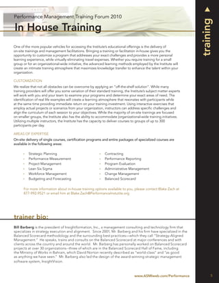 Performance Management Training Forum 2010




                                                                                                                      training
In House Training
One of the more popular vehicles for accessing the Institute’s educational offerings is the delivery of
on-site trainings and management facilitations. Bringing a training or facilitation in-house gives you the
opportunity to customize a program that addresses your exact challenges and provides a more personal
learning experience, while virtually eliminating travel expenses. Whether you require training for a small
group or for an organizational-wide initiative, the advanced learning methods employed by the Institute will
create an intimate training atmosphere that maximizes knowledge transfer to enhance the talent within your
organization.

CUSTOMIZATION
We realize that not all obstacles can be overcome by applying an “off-the-shelf solution”. While many
training providers will offer you some variation of their standard training, the Institute’s subject matter experts
will work with you and your team to examine your programs and determine your exact areas of need. The
identiﬁcation of real life examples will create a learning atmosphere that resonates with participants while
at the same time providing immediate return on your training investment. Using interactive exercises that
employ actual projects or scenarios from your organization, instructors can address speciﬁc challenges and
align the curriculum of each session to your objectives. While the majority of on-site trainings are focused
on smaller groups, the Institute also has the ability to accommodate |organizational-wide training initiatives.
Utilizing multiple instructors, the Institute has the capacity to deliver courses to groups of up to 300
participants per day.

AREAS OF EXPERTISE
On-site delivery of single courses, certiﬁcation programs and entire packages of specialized courses are
available in the following areas:

          Strategic Planning                                   Contracting
          Performance Measurement                              Performance Reporting
          Project Management                                   Program Evaluation
          Lean Six Sigma                                       Administrative Management
          Workforce Management                                 Change Management
          Budgeting and Forecasting                            Balanced Scorecard

      For more information about in-house training options available to you, please contact Blake Zach at
      877-992-9521 or email him at Blake.Zach@PerformanceInstutite.org




trainer bio:
Bill Barberg is the president of Insightformation, Inc., a management consulting and technology ﬁrm that
specializes in strategy execution and alignment. Since 2001, Mr. Barberg and his ﬁrm have specialized in the
Balanced Scorecard methodology and the surrounding best practices—which they call “Strategy-Aligned
Management.” He speaks, trains and consults on the Balanced Scorecard at major conferences and with
clients across the country and around the world. Mr. Barberg has personally worked on Balanced Scorecard
projects at over 30 organizations--three of which are in the Balanced Scorecard Hall of Fame, including
the Ministry of Works in Bahrain, which David Norton recently described as “world-class” and “as good
as anything we have seen.” Mr. Barberg also led the design of the award-winning strategic management
software system, InsightVision.



                                                                                   www.ASMIweb.com/Performance              5
 