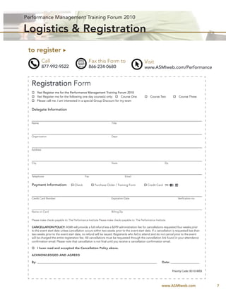 Performance Management Training Forum 2010

Logistics & Registration
 to register
            Call                                  Fax this Form to                               Visit
            877-992-9522                          866-234-0680                                   www.ASMIweb.com/Performance


  Registration Form
         Yes! Register me for the Performance Management Training Forum 2010
         Yes! Register me for the following one day course(s) only:      Course One                   Course Two             Course Three
         Please call me. I am interested in a special Group Discount for my team


  Delegate Information


  Name                                                               Title




  Organization                                                       Dept.




  Address




  City                                                               State                                        Zip




  Telephone                                   Fax                                  Email


  Payment Information:                Check            Purchase Order / Training Form              Credit Card



  Credit Card Number                                                 Expiration Date                                        Veriﬁcation no.




  Name on Card                                                       Billing Zip


  Please make checks payable to: The Performance Institute Please make checks payable to: The Performance Institute

  CANCELLATION POLICY: ASMI will provide a full refund less a $399 administration fee for cancellations requested four weeks prior
  to the event start date unless cancellation occurs within two weeks prior to the event start date. If a cancellation is requested less than
  two weeks prior to the event start date, no refund will be issued. Registrants who fail to attend and do not cancel prior to the event
  will be charged the entire registration fee. All cancellations must be requested through the cancellation link found in your attendance
  conﬁrmation email. Please note that cancellation is not ﬁnal until you receive a cancellation conﬁrmation email.

         I have read and accepted the Cancellation Policy above.

  ACKNOWLEDGED AND AGREED

  By: __________________________________________________________________________________________                Date: _______________________


                                                                                                                        Priority Code: B310-WEB



                                                                                                               www.ASMIweb.com                    7
 