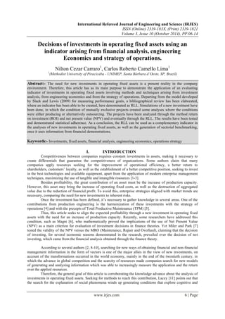 International Refereed Journal of Engineering and Science (IRJES)
ISSN (Online) 2319-183X, (Print) 2319-1821
Volume 3, Issue 10 (October 2014), PP.06-14
www.irjes.com 6 | Page
Decisions of investments in operating fixed assets using an
indicator arising from financial analysis, engineering
Economics and strategy of operations.
Nilton Cezar Carraro1
, Carlos Roberto Camello Lima1
1
(Methodist University of Piracicaba - UNIMEP, Santa Bárbara d’Oeste, SP, Brazil)
Abstract:- The need for new investments in operating fixed assets is a present reality in the company
environment. Therefore, this article has as its main purpose to demonstrate the application of an evaluating
indicator of investments in operating fixed assets involving methods and techniques arising from investment
analysis, from engineering economics and from the strategy of operations. Departing from the model developed
by Slack and Lewis (2009) for measuring performance goals, a bibliographical review has been elaborated,
where an indicator has been able to be created, here denominated as RLL. Simulations of a new investment have
been done, in which the condition of mutually exclusive projects created some analyses where the conditions
were either producing or alternatively outsourcing. The projects have been analyzed through the method return
on investment (ROI) and net present value (NPV) and eventually through the RLL. The results have been tested
and demonstrated statistical adherence. As a conclusion, the RLL can be used as a complementary indicator in
the analyses of new investments in operating fixed assets, as well as the generation of sectorial benchmarking,
once it uses information from financial demonstrations.
Keywords:- Investments, fixed assets, financial analysis, engineering economics, operations strategy
I. INTRODUCTION
Competitiveness between companies requires constant investments in assets, making it necessary to
create differentials that guarantee the competitiveness of organizations. Some authors claim that many
companies apply resources seeking for the improvement of operational efficiency, a better return to
shareholders, customers’ loyalty, as well as the establishment of a better competitive position, seeking to invest
in the best technologies and available equipment, apart from the application of modern enterprise management
techniques, maximizing the use of tangible and intangible resources [1-3].
Besides profitability, the great contribution of an asset must be the increase of production capacity.
However, this asset may bring the increase of operating fixed costs, as well as the destruction of aggregated
value due to the reduction of financial profit. To avoid this, enterprise strategies aligned with market trends are
necessary, comparing the need for new investments to inherent risks.
Once the investment has been defined, it’s necessary to gather knowledge in several areas. One of the
contributions from production engineering is the harmonization of these investments with the strategy of
operations [4] and with the precepts of Total Productive Maintenance (TPM) [5].
Thus, this article seeks to align the expected profitability through a new investment in operating fixed
assets with the need for an increase of production capacity. Recently, some researchers have addressed this
condition, such as Magni [6], who mathematically proved the implications of the use of Net Present Value
(NPV) as a main criterion for evaluation of investment decisions in finance theories. Yet Miler and Park [7]
tested the validity of the NPV versus the MRO (Maintenance, Repair and Overhaul), claiming that the decision
of investing, for several economic reasons demonstrated in the research, prevailed over the decision of not
investing, which came from the financial analysis obtained through the finance theory.
According to several authors [2, 8-10], searching for new ways of obtaining financial and non-financial
management information in the form of vectors is one of the major allies in the view of new investments, on
account of the transformations occurred in the world economy, mainly in the end of the twentieth century, in
which the advance in global competition and the scarcity of resources made companies search for new models
of generating and analyzing information which was able to increasingly measure the application and the return
over the applied resources.
Therefore, the general goal of this article is corroborating the knowledge advance about the analysis of
investments in operating fixed assets. Seeking for methods to reach this contribution, Lacey [11] points out that
the search for the explanation of social phenomena winds up generating conditions that explore cognitive and
 