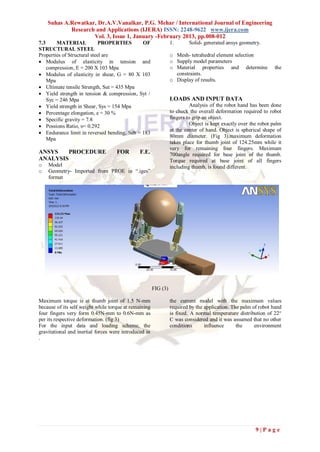 Suhas A.Rewatkar, Dr.A.V.Vanalkar, P.G. Mehar / International Journal of Engineering
            Research and Applications (IJERA) ISSN: 2248-9622 www.ijera.com
                    Vol. 3, Issue 1, January -February 2013, pp.008-012
7.3     MATERIAL             PROPERTIES      OF                  1.       Solid- generated ansys geometry.
STRUCTURAL STEEL
Properties of Structural steel are                               o Mesh- tetrahedral element selection
 Modulus of elasticity in tension and                           o Supply model parameters
    compression, E = 200 X 103 Mpa                               o Material properties and determine             the
 Modulus of elasticity in shear, G = 80 X 103                     constraints.
    Mpa                                                          o Display of results.
 Ultimate tensile Strength, Sut = 435 Mpa
 Yield strength in tension & compression, Syt /
    Syc = 246 Mpa                                                LOADS AND INPUT DATA
 Yield strength in Shear, Sys = 154 Mpa                                   Analysis of the robot hand has been done
 Percentage elongation, e = 30 %                                to check the overall deformation required to robot
 Specific gravity = 7.8                                         fingers to grip an object.
 Possions Ratio, υ= 0.292                                                 Object is kept exactly over the robot palm
                                                                 at the center of hand. Object is spherical shape of
 Endurance limit in reversed bending, Seb = 183
                                                                 80mm diameter. (Fig 3).maximum deformation
    Mpa
                                                                 takes place for thumb joint of 124.25mm while it
                                                                 very for remaining four fingers. Maximum
ANSYS    PROCEDURE                  FOR        F.E.              700angle required for base joint of the thumb.
ANALYSIS                                                         Torque required at base joint of all fingers
o   Model                                                        including thumb, is found different.
o   Geometry- Imported from PROE in “.iges”
    format




                                                       FIG (3)

Maximum torque is at thumb joint of 1.5 N-mm                     the current model with the maximum values
because of its self weight while torque at remaining             required by the application. The palm of robot hand
four fingers very form 0.45N-mm to 0.6N-mm as                    is fixed. A normal temperature distribution of 22°
per its respective deformation. (fig 3)                          C was considered and it was assumed that no other
For the input data and loading scheme, the                       conditions      influence      the     environment
gravitational and inertial forces were introduced in
.




                                                                                                         9|Page
 