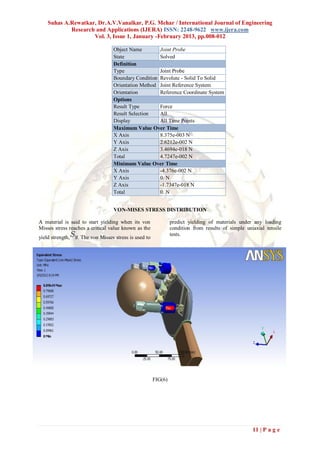 Suhas A.Rewatkar, Dr.A.V.Vanalkar, P.G. Mehar / International Journal of Engineering
            Research and Applications (IJERA) ISSN: 2248-9622 www.ijera.com
                    Vol. 3, Issue 1, January -February 2013, pp.008-012

                                  Object Name        Joint Probe
                                  State              Solved
                                  Definition
                                  Type               Joint Probe
                                  Boundary Condition Revolute - Solid To Solid
                                  Orientation Method Joint Reference System
                                  Orientation        Reference Coordinate System
                                  Options
                                  Result Type        Force
                                  Result Selection   All
                                  Display            All Time Points
                                  Maximum Value Over Time
                                  X Axis             8.375e-003 N
                                  Y Axis             2.6212e-002 N
                                  Z Axis             3.4694e-018 N
                                  Total              4.7247e-002 N
                                  Minimum Value Over Time
                                  X Axis             -4.376e-002 N
                                  Y Axis             0. N
                                  Z Axis             -1.7347e-018 N
                                  Total              0. N


                                  VON-MISES STRESS DISTRIBUTION

A material is said to start yielding when its von               predict yielding of materials under any loading
Misses stress reaches a critical value known as the             condition from results of simple uniaxial tensile
                                                                tests.
yield strength,   . The von Misses stress is used to




                                                       FIG(6)




                                                                                                    11 | P a g e
 