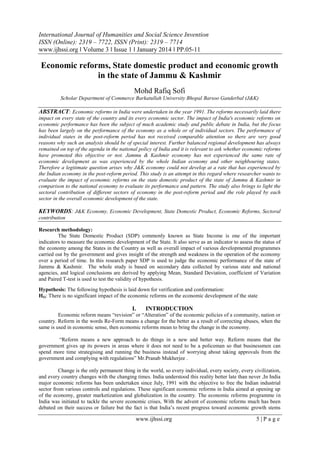 International Journal of Humanities and Social Science Invention
ISSN (Online): 2319 – 7722, ISSN (Print): 2319 – 7714
www.ijhssi.org ǁ Volume 3 ǁ Issue 1 ǁ January 2014 ǁ PP.05-11

Economic reforms, State domestic product and economic growth
in the state of Jammu & Kashmir
Mohd Rafiq Sofi
Scholar Department of Commerce Barkatullah University Bhopal Barsoo Ganderbal (J&K)

ABSTRACT: Economic reforms in India were undertaken in the year 1991. The reforms necessarily laid there
impact on every state of the country and its every economic sector. The impact of India's economic reforms on
economic performance has been the subject of much academic study and public debate in India, but the focus
has been largely on the performance of the economy as a whole or of individual sectors. The performance of
individual states in the post-reform period has not received comparable attention so there are very good
reasons why such an analysis should be of special interest. Further balanced regional development has always
remained on top of the agenda in the national policy of India and it is relevant to ask whether economic reforms
have promoted this objective or not. Jammu & Kashmir economy has not experienced the same rate of
economic development as was experienced by the whole Indian economy and other neighbouring states.
Therefore a legitimate question arises why J&K economy could not develop at a rate that has experienced by
the Indian economy in the post-reform period. This study is an attempt in this regard where researcher wants to
evaluate the impact of economic reforms on the state domestic product of the state of Jammu & Kashmir in
comparison to the national economy to evaluate its performance and pattern. The study also brings to light the
sectoral contribution of different sectors of economy in the post-reform period and the role played by each
sector in the overall economic development of the state.

KEYWORDS: J&K Economy, Economic Development, State Domestic Product, Economic Reforms, Sectoral
contribution
Research methodology:
The State Domestic Product (SDP) commonly known as State Income is one of the important
indicators to measure the economic development of the State. It also serve as an indicator to assess the status of
the economy among the States in the Country as well as overall impact of various developmental programmes
carried out by the government and gives insight of the strength and weakness in the operation of the economy
over a period of time. In this research paper SDP is used to judge the economic performance of the state of
Jammu & Kashmir. The whole study is based on secondary data collected by various state and national
agencies, and logical conclusions are derived by applying Mean, Standard Deviation, coefficient of Variation
and Paired T-test is used to test the validity of hypothesis.
Hypothesis: The following hypothesis is laid down for verification and conformation:
HO: There is no significant impact of the economic reforms on the economic development of the state

I.

INTRODUCTION

Economic reform means “revision” or “Alteration” of the economic policies of a community, nation or
country. Reform in the words Re-Form means a change for the better as a result of correcting abuses, when the
same is used in economic sense, then economic reforms mean to bring the change in the economy.
“Reform means a new approach to do things in a new and better way. Reform means that the
government gives up its powers in areas where it does not need to be a policeman so that businessmen can
spend more time strategising and running the business instead of worrying about taking approvals from the
government and complying with regulations” Mr.Pranab Mukherjee .
Change is the only permanent thing in the world, so every individual, every society, every civilization,
and every country changes with the changing times. India understood this reality better late than never ,In India
major economic reforms has been undertaken since July, 1991 with the objective to free the Indian industrial
sector from various controls and regulations. These significant economic reforms in India aimed at opening up
of the economy, greater marketization and globalization in the country. The economic reforms programme in
India was initiated to tackle the severe economic crises, With the advent of economic reforms much has been
debated on their success or failure but the fact is that India’s recent progress toward economic growth stems

www.ijhssi.org

5|Page

 