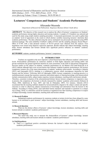 International Journal of Humanities and Social Science Invention
ISSN (Online): 2319 – 7722, ISSN (Print): 2319 – 7714
www.ijhssi.org Volume 3 Issue 1 ǁ January. 2013ǁ PP.06-13

Lecturers’ Competences and Students’ Academic Performance
Allexander Muzenda
Department of Research & Publications Regenesys Business School; South Africa

ABSTRACT: The objective of this research was to analyze the effect of lecturers’ competences on Students’
academic performance among higher education and training students. A sample of 115students was selected and
used for the study using simple random sampling procedure. A structured questionnaire was used to gather data
on students’ level of agreement on the extent to which distinct variables measuring lecturers’ determine their
academic performance. The data collected using the survey instrument was processed and analysed using SPSS
statistical package. The scale reliability Cronbach’s alpha of 0.822 and the sampling adequacy Keiser-MeyerOlkin of 0.769; with a total declared variance of 66.519 percent were obtained from the analysis. Four
hypotheses were tested using Stepwise regression approach. Results indicate that subject knowledge, teaching
skills, lecturer attendance and lecturer attitude have significant positive influence on students’ academic
performance.

KEYWORDS: students, academic performance, lecturers’ competences
I.

INTRODUCTION

Teachers are regarded as the most imperative school-based factor that influences students’ achievement
levels. Pooracademic performance by numerous students in both higher education and training public and
private institutions has gained significant attention by most researchers in the field of educational management.
Previous studies on the subject on students’ academic performance by AL-Mutairi (2011)and Kang’ahi et al
(2012) indicate although there exist several factors that influence students’academic performances, but lecturer
competence remains one of the major determinants of students’ academic achievements. According to Adunola
(2011) and Ganyaupfu (2013), teaching is a collaborative process which encompasses interaction by both
learners and the lecturer. Following Akiri & Ugborugbo (2009), lecturer competence in teaching process is a
multidimensional concept that measures numerous interrelated aspects of sharing knowledge with learnerswhich
include communication skills, subject matter expertise, lecturer attendance, teaching skills and lecturer attitude.
Therefore, consistent evaluation of the aforementioned distinct factors lecturer competence is imperative since
in practice, the competence ofa lecturer is directly measured by students’ academic achievements (Schacter &
Thum, 2004; Adediwura & Tayo, 2007; and Adu & Olatundun, 2007). For instance, Adunola (2011)
accentuated that the teaching methods adopted by lecturersshould be aligned to the subject content and specific
outcomes in order to effectively enhance transmission of knowledge and information from the lecturer to the
students. According to Chang (2010), each individual learner interprets and responds to questions in a unique
way (Chang, 2010), it is therefore crucial for lecturers to regularlyreview their teaching competences in respect
of subject knowledge, lecturer attendance, teaching skills and lecturer attitude.
1.1 Research Problem
Suboptimal academic performances by numerous students at tertiary levels have been alleged by some
learners to be attributed to poor lecturers’ subject knowledge, lecturer attendance, teaching skills and lecturer
attitude.
1.2 Research Question
What are the distinct effects of lecturers’ subject knowledge, lecturer attendance, teaching skills and
lecturer attitude on students’ academic performances?
1.3Research Objective
The aimof this study was to measure the distincteffects of lecturers’ subject knowledge, lecturer
attendance, teaching skills and lecturer attitude on students’ academic performances?
1.4 Null Hypotheses
a) There is a significant positive correlation between the lecturer’s subject knowledge and students’
academic performances

www.ijhssi.org

6 | Page

 